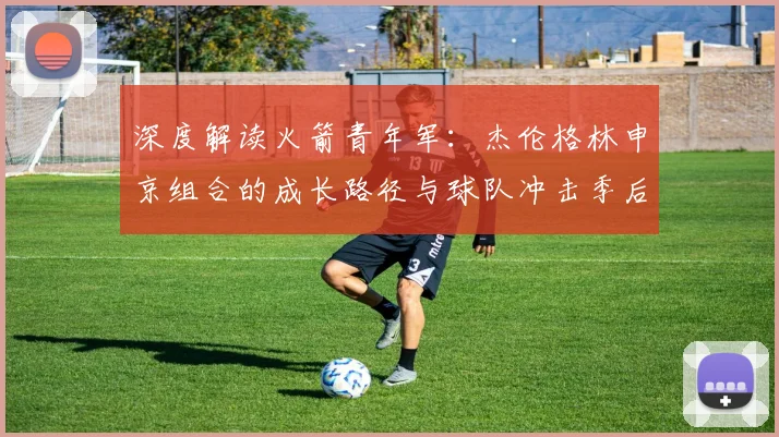 深度解读火箭青年军：杰伦格林申京组合的成长路径与球队冲击季后赛关键