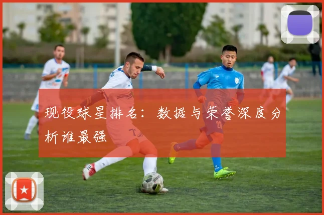 现役球星排名：数据与荣誉深度分析谁最强
