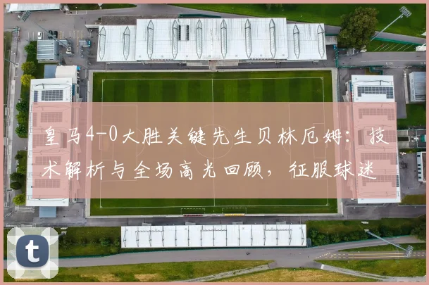 皇马4-0大胜关键先生贝林厄姆：技术解析与全场高光回顾，征服球迷的个人秀