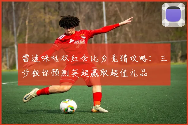 雷速咪咕双红会比分竞猜攻略:三步教你预测英超赢取超值礼品