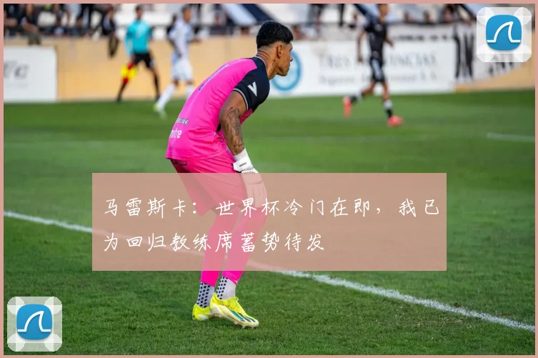 马雷斯卡：世界杯冷门在即，我已为回归教练席蓄势待发