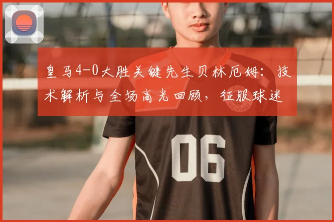 皇马4-0大胜关键先生贝林厄姆:技术解析与全场高光回顾,征服球迷的个人秀