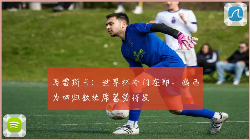 马雷斯卡:世界杯冷门在即,我已为回归教练席蓄势待发