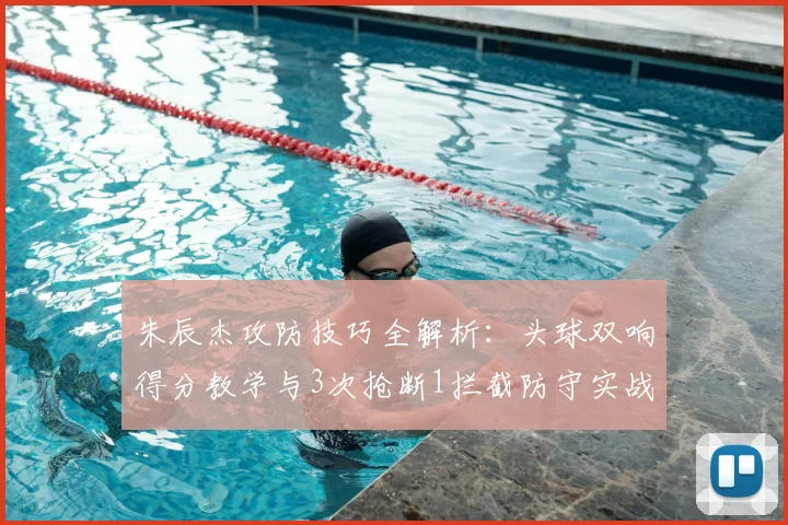 朱辰杰攻防技巧全解析:头球双响得分教学与3次抢断1拦截防守实战指南